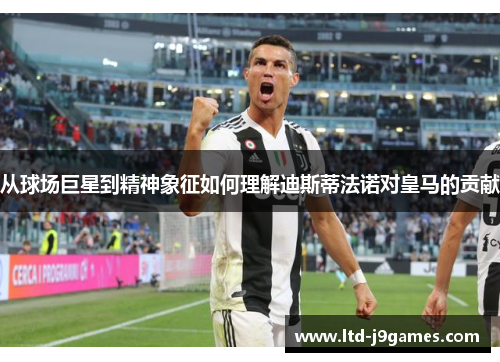 从球场巨星到精神象征如何理解迪斯蒂法诺对皇马的贡献