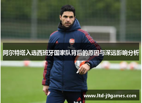 阿尔特塔入选西班牙国家队背后的原因与深远影响分析