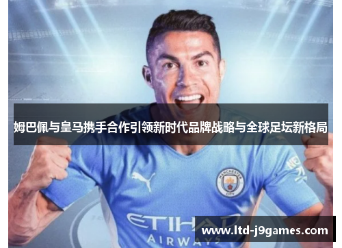 姆巴佩与皇马携手合作引领新时代品牌战略与全球足坛新格局