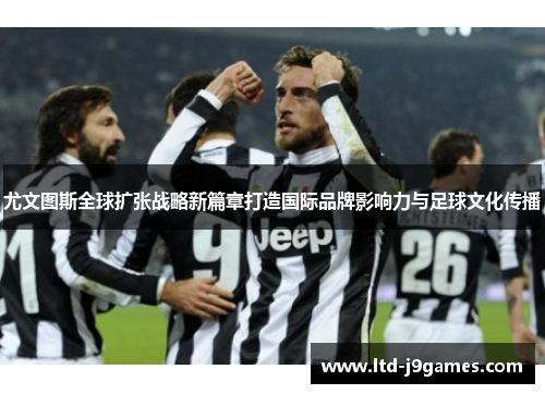 尤文图斯全球扩张战略新篇章打造国际品牌影响力与足球文化传播