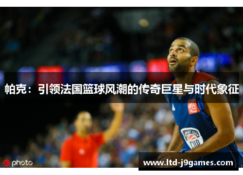 帕克：引领法国篮球风潮的传奇巨星与时代象征