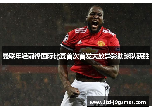 曼联年轻前锋国际比赛首次首发大放异彩助球队获胜