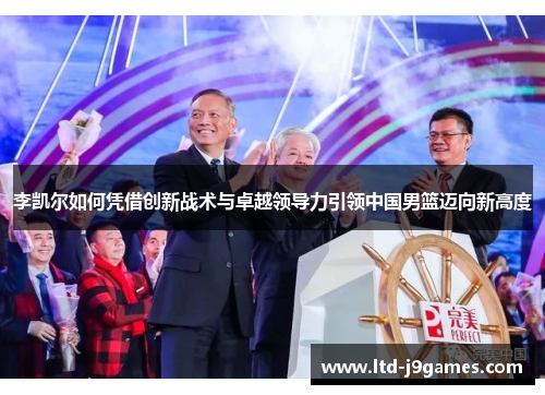 李凯尔如何凭借创新战术与卓越领导力引领中国男篮迈向新高度