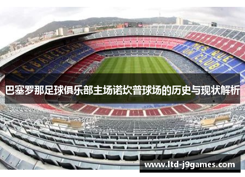 巴塞罗那足球俱乐部主场诺坎普球场的历史与现状解析 巴塞罗那足球俱乐部主场诺坎普球场的历史与现状解析