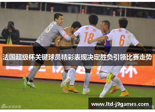 法国超级杯关键球员精彩表现决定胜负引领比赛走势 法国超级杯关键球员精彩表现决定胜负引领比赛走势