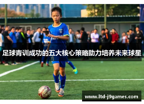 足球青训成功的五大核心策略助力培养未来球星
