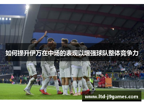 如何提升伊万在中场的表现以增强球队整体竞争力