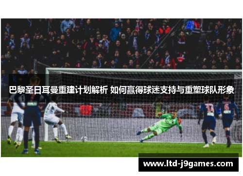 巴黎圣日耳曼重建计划解析 如何赢得球迷支持与重塑球队形象 巴黎圣日耳曼重建计划解析 如何赢得球迷支持与重塑球队形象