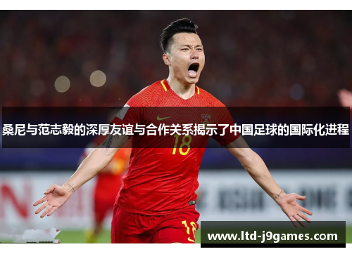 桑尼与范志毅的深厚友谊与合作关系揭示了中国足球的国际化进程