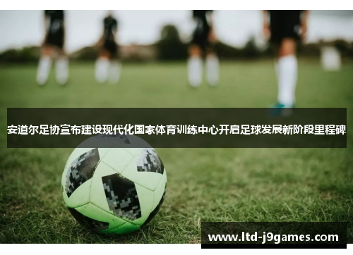 安道尔足协宣布建设现代化国家体育训练中心开启足球发展新阶段里程碑 安道尔足协宣布建设现代化国家体育训练中心开启足球发展新阶段里程碑